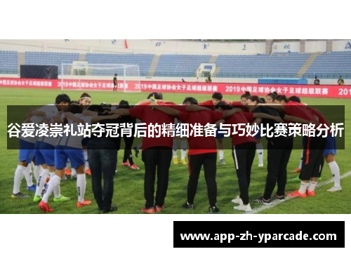 谷爱凌崇礼站夺冠背后的精细准备与巧妙比赛策略分析