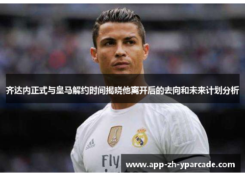 齐达内正式与皇马解约时间揭晓他离开后的去向和未来计划分析