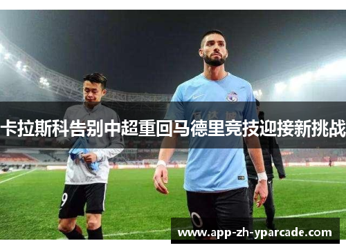 卡拉斯科告别中超重回马德里竞技迎接新挑战